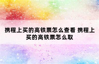 携程上买的高铁票怎么查看 携程上买的高铁票怎么取